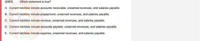 ACC101_SU24_FE_647733_1 - (Choose 1 answer)   (2463) Which statement is true? A. Current liabilities include accounts receivable, unearned revenues, and