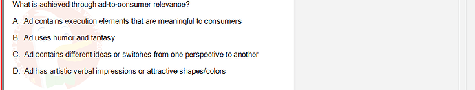 MKT304_FA24_FE_793890_1 - (Choose 1 answer)   What is achieved through ad-to-consumer relevance? A. Ad contains execution elements that are