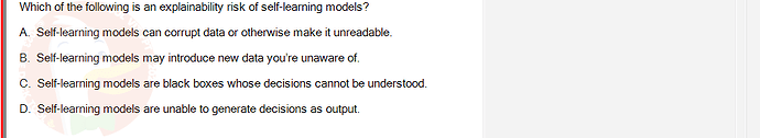 ITE302c_SU24_FE_982599_1 - (Choose 1 answer)   Which of the following is an explainability risk of self-learning models? A. Self-learning